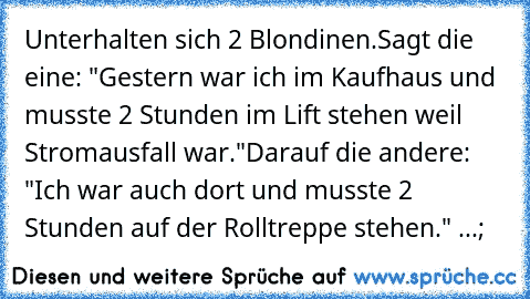 Unterhalten sich 2 Blondinen.
Sagt die eine: "Gestern war ich im Kaufhaus und musste 2 Stunden im Lift stehen weil Stromausfall war."
Darauf die andere: "Ich war auch dort und musste 2 Stunden auf der Rolltreppe stehen." ...;