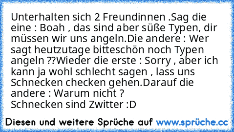 Unterhalten sich 2 Freundinnen .
Sag die eine : Boah , das sind aber süße Typen, dir müssen wir uns angeln.
Die andere : Wer sagt heutzutage bitteschön noch Typen angeln ??
Wieder die erste : Sorry , aber ich kann ja wohl schlecht sagen , lass uns Schnecken checken gehen.
Darauf die andere : Warum nicht ? 
                 Schnecken sind Zwitter :D