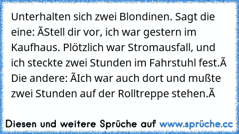 Unterhalten sich zwei Blondinen. Sagt die eine: â€žStell dir vor, ich war gestern im Kaufhaus. Plötzlich war Stromausfall, und ich steckte zwei Stunden im Fahrstuhl fest.â€œ Die andere: â€žIch war auch dort und mußte zwei Stunden auf der Rolltreppe stehen.â€œ