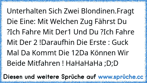 Unterhalten Sich Zwei Blondinen.
Fragt Die Eine: Mit Welchen Zug Fährst Du ?
Ich Fahre Mit Der1 Und Du ?
Ich Fahre Mit Der 2 !
Daraufhin Die Erste : Guck Mal Da Kommt Die 12
Da Können Wir Beide Mitfahren ! 
HaHaHaHa ;D;D