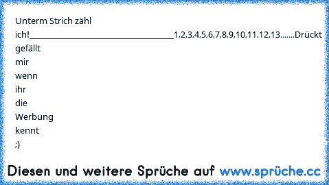 Unterm Strich zähl ich!
___________________________________
1,2,3,4,5,6,7,8,9,10,11,12,13.......
Drückt gefällt mir wenn ihr die Werbung kennt ;)