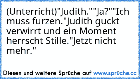 (Unterricht)
"Judith."
"Ja?"
"Ich muss furzen."
Judith guckt verwirrt und ein Moment herrscht Stille.
"Jetzt nicht mehr."