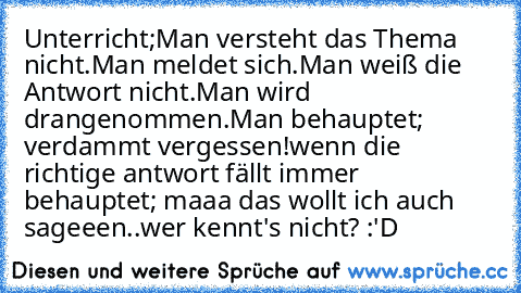 Unterricht;
Man versteht das Thema nicht.
Man meldet sich.
Man weiß die Antwort nicht.
Man wird drangenommen.
Man behauptet; verdammt vergessen!
wenn die richtige antwort fällt immer behauptet; maaa das wollt ich auch sageeen..
wer kennt's nicht? :'D