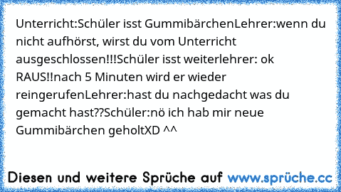 Unterricht:
Schüler isst Gummibärchen
Lehrer:wenn du nicht aufhörst, wirst du vom Unterricht ausgeschlossen!!!
Schüler isst weiter
lehrer: ok RAUS!!
nach 5 Minuten wird er wieder reingerufen
Lehrer:hast du nachgedacht was du gemacht hast??
Schüler:nö ich hab mir neue Gummibärchen geholt
XD ^^