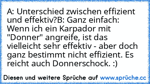 A: Unterschied zwischen effizient und effektiv?
B: Ganz einfach: Wenn ich ein Karpador mit "Donner" angreife, ist das vielleicht sehr effektiv - aber doch ganz bestimmt nicht effizient. Es reicht auch Donnerschock. :)