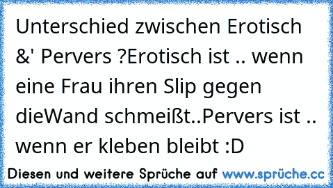 Unterschied zwischen Erotisch &' Pervers ?
Erotisch ist .. wenn eine Frau ihren Slip gegen die
Wand schmeißt..
Pervers ist .. wenn er kleben bleibt :D