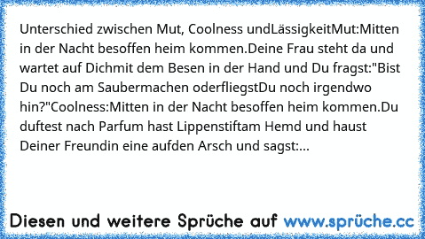 Unterschied zwischen Mut, Coolness und
Lässigkeit
Mut:
Mitten in der Nacht besoffen heim kommen.
Deine Frau steht da und wartet auf Dich
mit dem Besen in der Hand und Du fragst:
"Bist Du noch am Saubermachen oder
fliegst
Du noch irgendwo hin?"
Coolness:
Mitten in der Nacht besoffen heim kommen.
Du duftest nach Parfum hast Lippenstift
am Hemd und haust Deiner Freundin eine auf
den Arsch und sags...