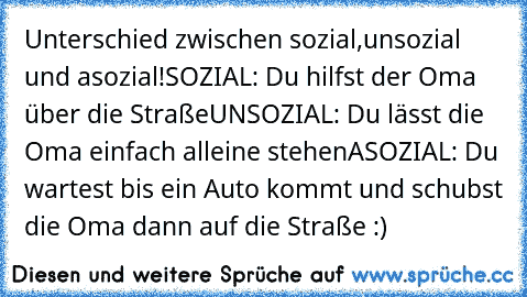 Unterschied zwischen sozial,unsozial und asozial!
SOZIAL: Du hilfst der Oma über die Straße
UNSOZIAL: Du lässt die Oma einfach alleine stehen
ASOZIAL: Du wartest bis ein Auto kommt und schubst die Oma dann auf die Straße :)