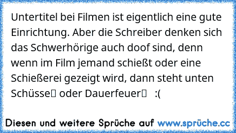 Untertitel bei Filmen ist eigentlich eine gute Einrichtung. Aber die Schreiber denken sich das Schwerhörige auch doof sind, denn wenn im Film jemand schießt oder eine Schießerei gezeigt wird, dann steht unten „Schüsse“ oder „Dauerfeuer“   :(