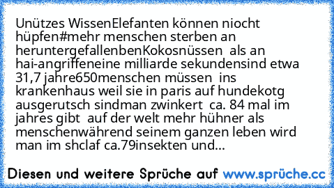 Unützes Wissen
Elefanten können niocht hüpfen
#mehr menschen sterben an heruntergefallenben
Kokosnüssen  als an  hai-angriffen
eine milliarde sekundensind etwa 31,7 jahre
650menschen müssen  ins krankenhaus weil sie in paris auf hundekotg ausgerutsch sind
man zwinkert  ca. 84 mal im jahr
es gibt  auf der welt mehr hühner als menschen
während seinem ganzen leben wird man im shclaf ca.79insekten ...