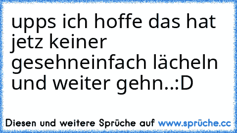 upps ich hoffe das hat jetz keiner gesehn
einfach lächeln und weiter gehn..
:D