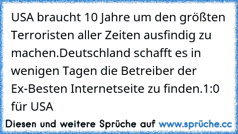 USA braucht 10 Jahre um den größten Terroristen aller Zeiten ausfindig zu machen.
Deutschland schafft es in wenigen Tagen die Betreiber der Ex-Besten Internetseite zu finden.
1:0 für USA