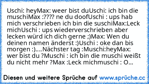 Uschi: hey
Max: weer bist du
Uschi: ich bin die muschi
Max :???? ne du doof
Uschi : ups hab mich verschrieben ich bin die suschi
Max:Leck mich
Uschi : ups wiederverschrieben aber lecken würd ich dich gerne ;)
Max: Wen du deinen namen änderst :)
Uschi : oke dan bis morgen :)
....
Nächster tag :
Muschi:hey
Max: wer bist du ?
Muschi : ich bin die muschi weißt du nicht mehr ?
Max :Leck mich
muschi ...