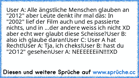 User A: Alle ängstliche Menschen glauben an "2012" aber Leute denkt ihr mal das: In "2002" lief der Film auch und es passierte nichts, und in ...der andere weiss ich nicht XD aber echt wer glaubt diese Scheisse?
User B: also ich glaube daran!
User C: User A hat Recht!
User A: Tja, ich cheks!
User B: hast du "2O12" gesehen
User A: NEEEEEEiiN!!!!XD