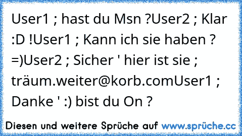 User1 ; hast du Msn ?
User2 ; Klar :D !
User1 ; Kann ich sie haben ? =)
User2 ; Sicher ' hier ist sie ; träum.weiter@korb.com
User1 ; Danke ' :) bist du On ?