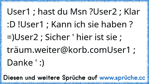 User1 ; hast du Msn ?
User2 ; Klar :D !
User1 ; Kann ich sie haben ? =)
User2 ; Sicher ' hier ist sie ; träum.weiter@korb.com
User1 ; Danke ' :)