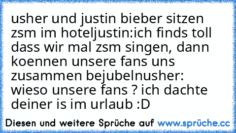 usher und justin bieber sitzen zsm im hotel
justin:ich finds toll dass wir mal zsm singen, dann koennen unsere fans uns zusammen bejubeln
usher: wieso unsere fans ? ich dachte deiner is im urlaub 
:D