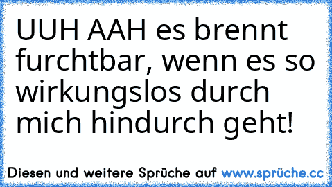 UUH AAH es brennt furchtbar, wenn es so wirkungslos durch mich hindurch geht!