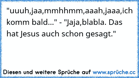 "uuuh,jaa,mmhhmm,aaah,jaaa,ich komm bald..." - "Jaja,blabla. Das hat Jesus auch schon gesagt."