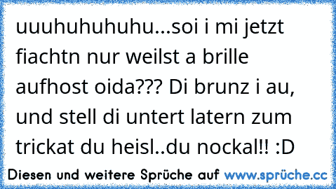 uuuhuhuhuhu...soi i mi jetzt fiachtn nur weilst a brille aufhost oida??? Di brunz i au, und stell di untert latern zum trickat du heisl..du nockal!! :D