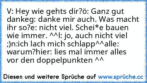 V: Hey wie gehts dir?
ö: Ganz gut danke
g: danke mir auch. Was macht ihr so?
e: nicht viel. Schei*e bauen wie immer. ^^
l: jo, auch nicht viel ;)
n:ich lach mich schlapp^^
alle: warum?
hier: lies mal immer alles vor den doppelpunkten ^^