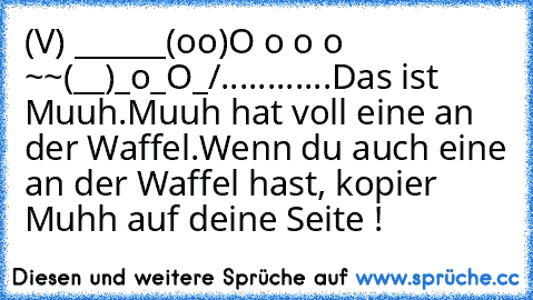 (V) ______
(oo)O o o o ~~
(__)_o_O_/
............
Das ist Muuh.
Muuh hat voll eine an der Waffel.
Wenn du auch eine an der Waffel hast, kopier Muhh auf deine Seite !