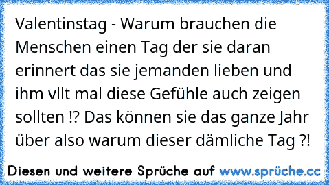 Valentinstag - Warum brauchen die Menschen einen Tag der sie daran erinnert das sie jemanden lieben und ihm vllt mal diese Gefühle auch zeigen sollten !? Das können sie das ganze Jahr über also warum dieser dämliche Tag ?!