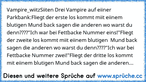 Vampire_wiitz
Siiten Drei Vampire auf eiiner Parkbank:
Fliegt der erste los kommt miit eiinem blutigen Mund back sagen die anderen wo warst du denn????
"Ich war bei Fettbacke Nummer eins!"
Fliegt der zweite los kommt miit eiinem blutigen  Mund back sagen die anderen wo warst du denn????
"Ich war bei Fettbacke Nummer zwei!"
Fliegt der dritte los kommt mit eiinem blutigen Mund back sagen die ande...