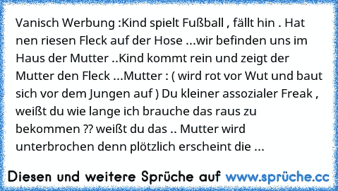 Vanisch Werbung :
Kind spielt Fußball , fällt hin . Hat nen riesen Fleck auf der Hose ...
wir befinden uns im Haus der Mutter ..
Kind kommt rein und zeigt der Mutter den Fleck 
...
Mutter : ( wird rot vor Wut und baut sich vor dem Jungen auf ) Du kleiner assozialer Freak , weißt du wie lange ich brauche das raus zu bekommen ?? weißt du das .. 
Mutter wird unterbrochen denn plötzlich erscheint die ...