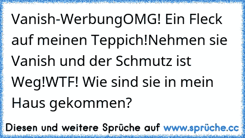 Vanish-Werbung
OMG! Ein Fleck auf meinen Teppich!
Nehmen sie Vanish und der Schmutz ist Weg!
WTF! Wie sind sie in mein Haus gekommen?