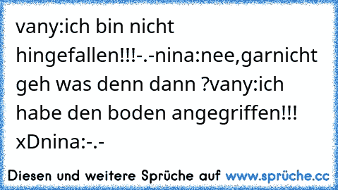 vany:ich bin nicht hingefallen!!!-.-
nina:nee,garnicht geh was denn dann ?
vany:ich habe den boden angegriffen!!! xD
nina:-.-