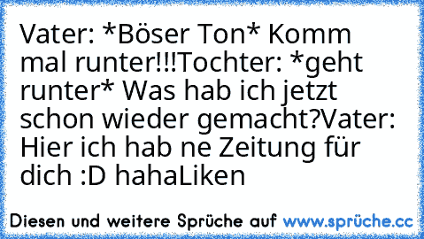 Vater: *Böser Ton* Komm mal runter!!!
Tochter: *geht runter* Was hab ich jetzt schon wieder gemacht?
Vater: Hier ich hab ne Zeitung für dich :D haha
Liken