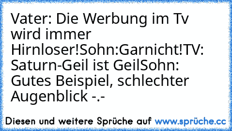 Vater: Die Werbung im Tv wird immer Hirnloser!
Sohn:Garnicht!
TV: Saturn-Geil ist Geil
Sohn: Gutes Beispiel, schlechter Augenblick -.-