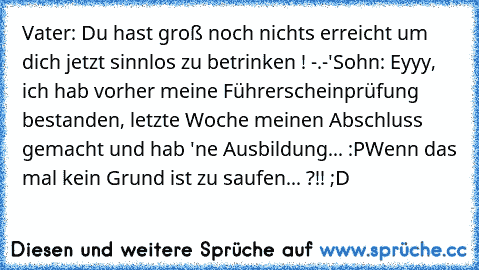 Vater: Du hast groß noch nichts erreicht um dich jetzt sinnlos zu betrinken ! -.-'
Sohn: Eyyy, ich hab vorher meine Führerscheinprüfung bestanden, letzte Woche meinen Abschluss gemacht und hab 'ne Ausbildung... :P
Wenn das mal kein Grund ist zu saufen... ?!! ;D