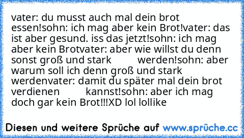 vater: du musst auch mal dein brot essen!
sohn: ich mag aber kein Brot!
vater: das ist aber gesund. iss das jetzt!
sohn: ich mag aber kein Brot
vater: aber wie willst du denn sonst groß und stark
          werden!
sohn: aber warum soll ich denn groß und stark werden
vater: damit du später mal dein brot verdienen
          kannst!
sohn: aber ich mag doch gar kein Brot!!!
XD lol lol
´like