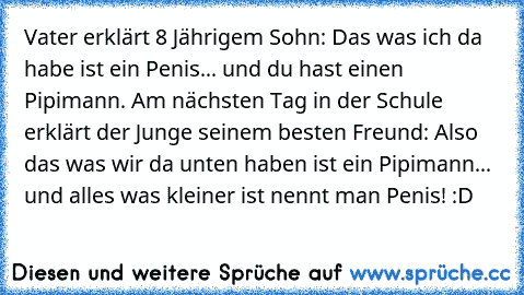 Vater erklärt 8 Jährigem Sohn: Das was ich da habe ist ein Penis... und du hast einen Pipimann. Am nächsten Tag in der Schule erklärt der Junge seinem besten Freund: Also das was wir da unten haben ist ein Pipimann... und alles was kleiner ist nennt man Penis! :D