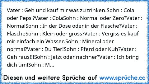 Vater : Geh und kauf mir was zu trinken.
Sohn : Cola oder Pepsi?
Vater : Cola
Sohn : Normal oder Zero?
Vater : Normal
Sohn : In der Dose oder in der Flasche?
Vater : Flasche
Sohn : Klein oder gross?
Vater : Vergiss es kauf mir einfach ein Wasser.
Sohn : Mineral oder normal?
Vater : Du Tier!
Sohn : Pferd oder Kuh?
Vater : Geh raus!!!
Sohn : Jetzt oder nachher?
Vater : Ich bring dich um!
Sohn : M...