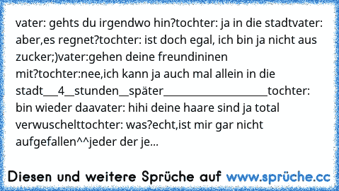 vater: gehts du irgendwo hin?
tochter: ja in die stadt
vater: aber,es regnet?
tochter: ist doch egal, ich bin ja nicht aus zucker;)
vater:gehen deine freundininen mit?
tochter:nee,ich kann ja auch mal allein in die stadt
___4__stunden__später_____________________
tochter: bin wieder daa
vater: hihi deine haare sind ja total verwuschelt
tochter: was?echt,ist mir gar nicht aufgefallen^^
jeder der je...