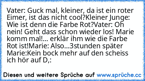 Vater: Guck mal, kleiner, da ist ein roter Eimer, ist das nicht cool?
Kleiner Junge: Wie ist denn die Farbe Rot?
Vater: Oh nein! Geht dass schon wieder los! Marie komm mal!... erklär ihm wie die Farbe Rot ist!
Marie: Also...
3stunden später
 Marie:Kein bock mehr auf den scheiss ich hör auf D,: