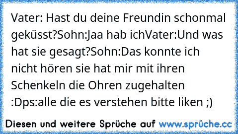 Vater: Hast du deine Freundin schonmal geküsst?
Sohn:Jaa hab ich
Vater:Und was hat sie gesagt?
Sohn:Das konnte ich nicht hören sie hat mir mit ihren Schenkeln die Ohren zugehalten :D
ps:alle die es verstehen bitte liken ;)