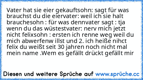 Vater hat sie eier gekauft
sohn: sagt für was brauchst du die eier
vater: weil ich sie halt brauche
sohn : für was denn
vater sagt : tja wenn du das wüstest
vater: nerv mich jetzt nicht felix
sohn : ersten ich renne weg weil du mich abwerfenw illst und 2. ich heiße nihct felix du weißt seit 30 jahren noch nicht mal mein name .
Wem es gefällt drückt gefällt mir