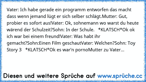 Vater: Ich habe gerade ein programm entworfen das macht dass wenn jemand lügt er sich selber schlägt.
Mutter: Gut, probier es sofort aus!
Vater: Ok, sohnemann wo warst du heute wärend der Schulzeit?
Sohn: In der Schule.   *KLATSCH*
Ok ok ich war bei einem freund!
Vater: Was habt ihr gemacht?
Sohn:Einen Film geschaut
Vater: Welchen?
Sohn: Toy Story 3   *KLATSCH*
Ok es war'n porno
Mutter zu Vater...