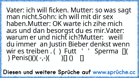 Vater: ich will ficken. 
Mutter: so was sagt man nicht.
Sohn: ich will mit dir sex haben.
Mutter: OK warte ich zihe mich aus und dan besorgst du es mir.
Vater: warum er und nicht ich?
Mutter:   weill du immer  an Justin Bieber denkst wenn wir es treiben .
 (  )  Futt
   '
   '   Sperma
  []
(    ) Penis
()()
( -,-)
(       )
[] ()    []