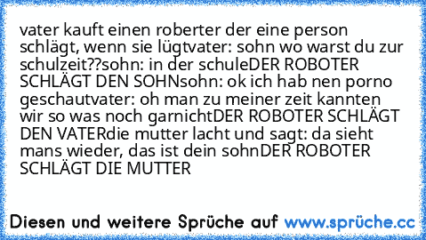 vater kauft einen roberter der eine person schlägt, wenn sie lügt
vater: sohn wo warst du zur schulzeit??
sohn: in der schule
DER ROBOTER SCHLÄGT DEN SOHN
sohn: ok ich hab nen porno geschaut
vater: oh man zu meiner zeit kannten wir so was noch garnicht
DER ROBOTER SCHLÄGT DEN VATER
die mutter lacht und sagt: da sieht mans wieder, das ist dein sohn
DER ROBOTER SCHLÄGT DIE MUTTER