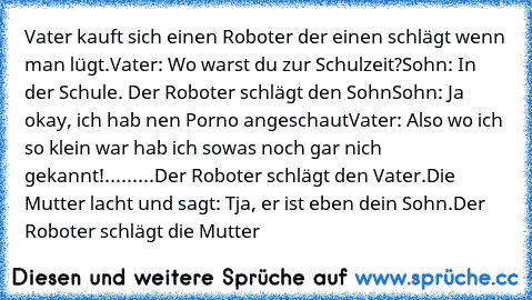 Vater kauft sich einen Roboter der einen schlägt wenn man lügt.
Vater: Wo warst du zur Schulzeit?
Sohn: In der Schule. Der Roboter schlägt den Sohn
Sohn: Ja okay, ich hab nen Porno angeschaut
Vater: Also wo ich so klein war hab ich sowas noch gar nich gekannt!
.........Der Roboter schlägt den Vater.
Die Mutter lacht und sagt: Tja, er ist eben dein Sohn.
Der Roboter schlägt die Mutter