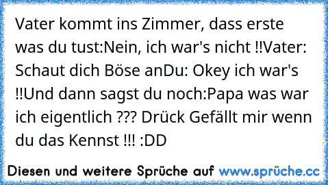 Vater kommt ins Zimmer, dass erste was du tust:
Nein, ich war's nicht !!
Vater: Schaut dich Böse an
Du: Okey ich war's !!
Und dann sagst du noch:
Papa was war ich eigentlich ??? 
Drück Gefällt mir wenn du das Kennst !!! :DD