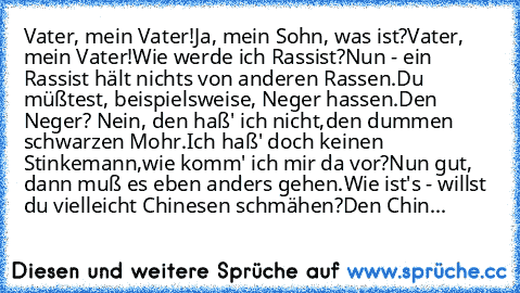 Vater, mein Vater!
Ja, mein Sohn, was ist?
Vater, mein Vater!
Wie werde ich Rassist?
Nun - ein Rassist hält nichts von anderen Rassen.
Du müßtest, beispielsweise, Neger hassen.
Den Neger? Nein, den haß' ich nicht,
den dummen schwarzen Mohr.
Ich haß' doch keinen Stinkemann,
wie komm' ich mir da vor?
Nun gut, dann muß es eben anders gehen.
Wie ist's - willst du vielleicht Chinesen schmähen?
Den C...