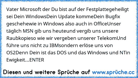 Vater Microsoft der Du bist auf der Festplatte
geheiligt sei Dein Windows
Dein Update komme
Dein Bugfix geschehe
wie in Windows also auch in Office
Unser täglich MSN gib uns heute
und vergib uns unsere Raubkopie
so wie wir vergeben unserer Telekom
Und führe uns nicht zu IBM
sondern erlöse uns von OS2
Denn Dein ist das DOS und das Windows und NT
in Ewigkeit...
ENTER