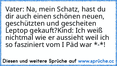 Vater: Na, mein Schatz, hast du dir auch einen schönen neuen, geschützten und gescheiten Leptop gekauft?
Kind: Ich weiß nichtmal wie er aussieht weil ich so fasziniert vom I Päd war *-*!