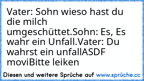 Vater: Sohn wieso hast du die milch umgeschüttet.
Sohn: Es, Es wahr ein Unfall.
Vater: Du wahrst ein unfall
ASDF movi
Bitte leiken